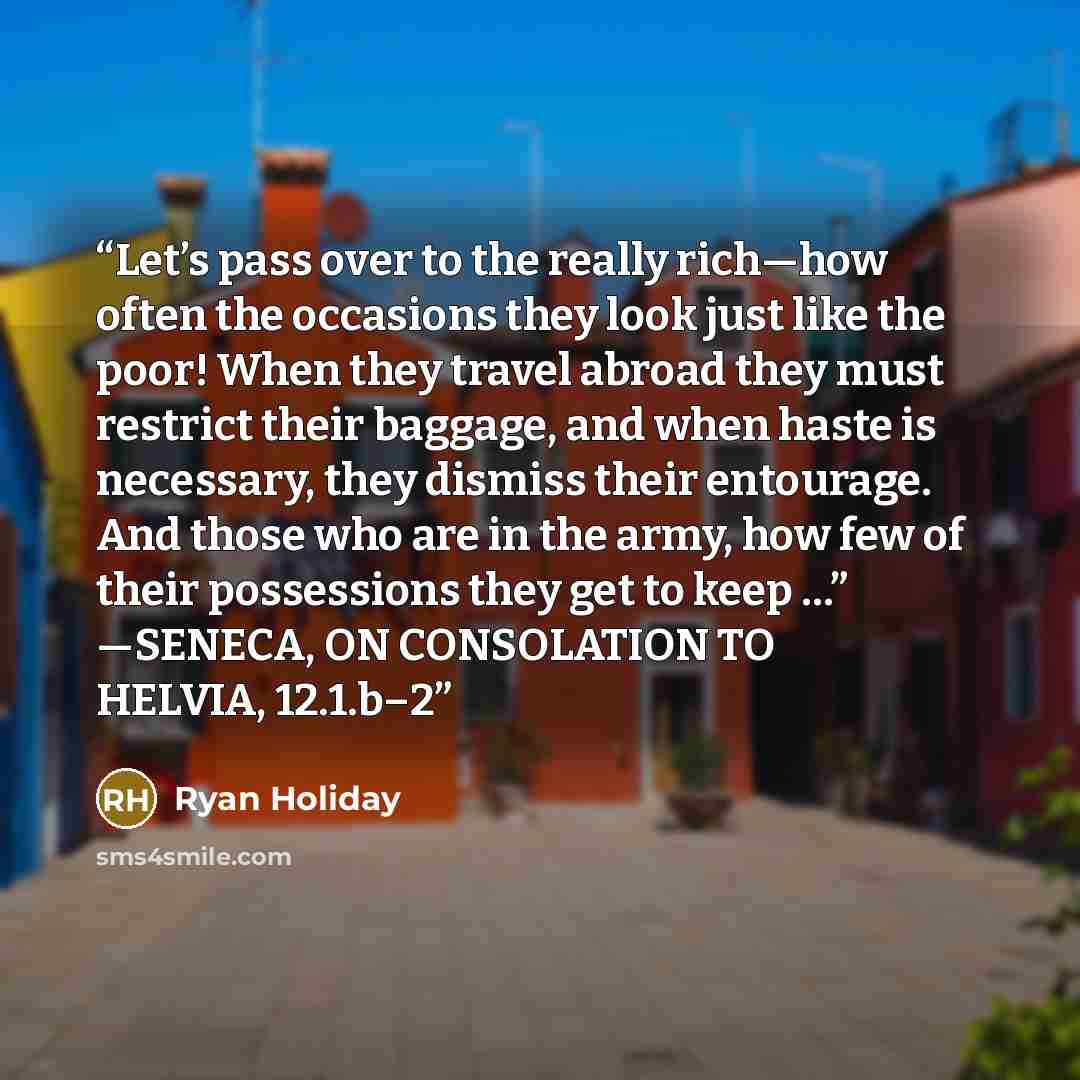 “Let’s pass over to the really rich—how often the occasions they look just like the poor! When they travel abroad they must restrict their baggage, and when haste is necessary, they dismiss their entourage. And those who are in the army, how few of their possessions they get to keep …” —SENECA, ON…” quote by Ryan Holiday