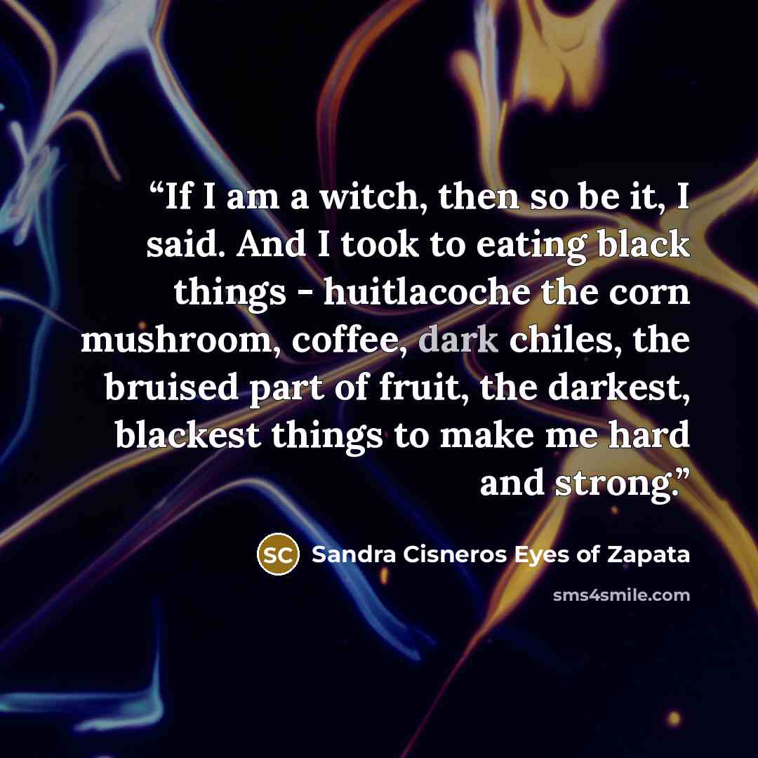 “If I am a witch, then so be it, I said. And I took to eating black things - huitlacoche the corn mushroom, coffee, dark chiles, the bruised part of fruit, the darkest, blackest things to make me hard and strong.” quote by Sandra Cisneros Eyes of Zapata