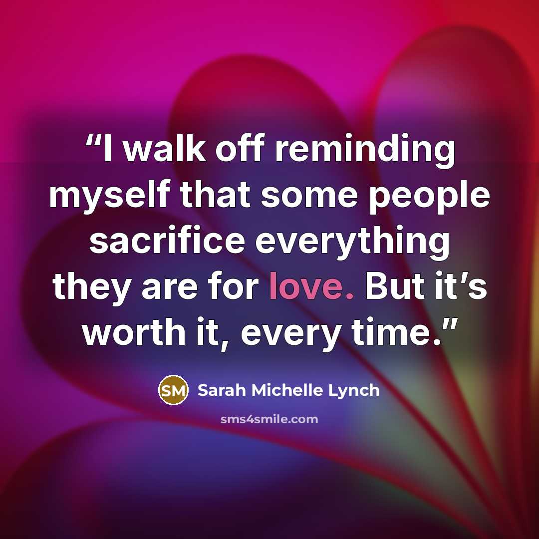 “I walk off reminding myself that some people sacrifice everything they are for love. But it’s worth it, every time.” quote by Sarah Michelle Lynch