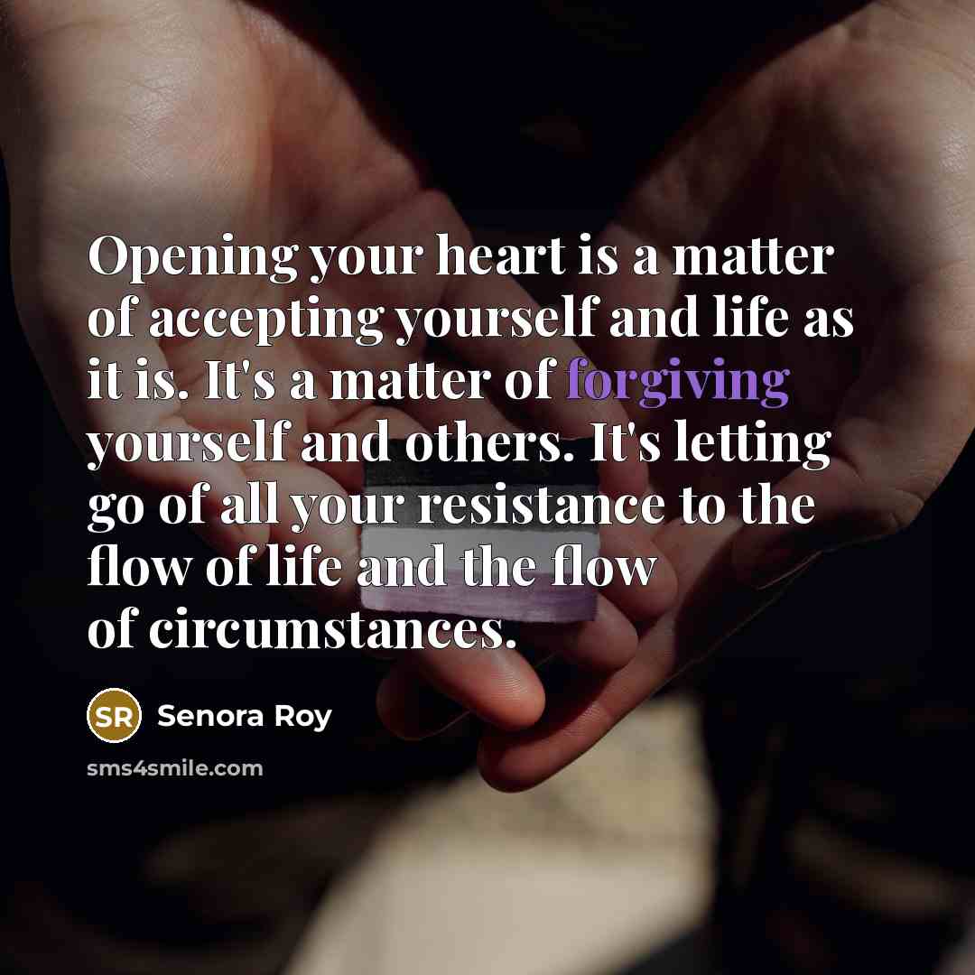 “Opening your heart is a matter of accepting yourself and life as it is. It's a matter of forgiving yourself and others. It's letting go of all your resistance to the flow of life and the flow of circumstances.” quote by Senora Roy