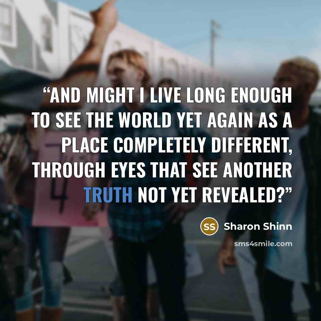 “And might I live long enough to see the world yet again as a place completely different, through eyes that see another truth not yet revealed?” quote by Sharon Shinn