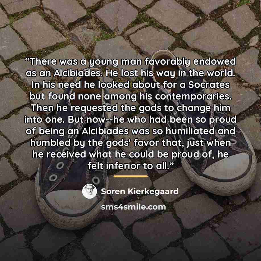 “There was a young man favorably endowed as an Alcibiades. He lost his way in the world. In his need he looked about for a Socrates but found none among his contemporaries. Then he requested the gods to change him into one. But now--he who had been so proud of being an Alcibiades was so humiliated…” quote by Soren Kierkegaard