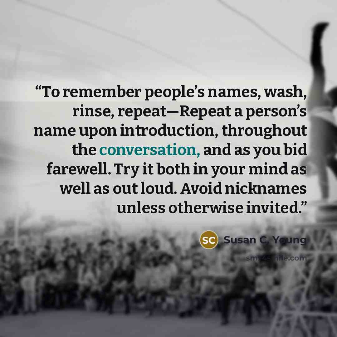 “To remember people’s names, wash, rinse, repeat—Repeat a person’s name upon introduction, throughout the conversation, and as you bid farewell. Try it both in your mind as well as out loud. Avoid nicknames unless otherwise invited.” quote by Susan C. Young