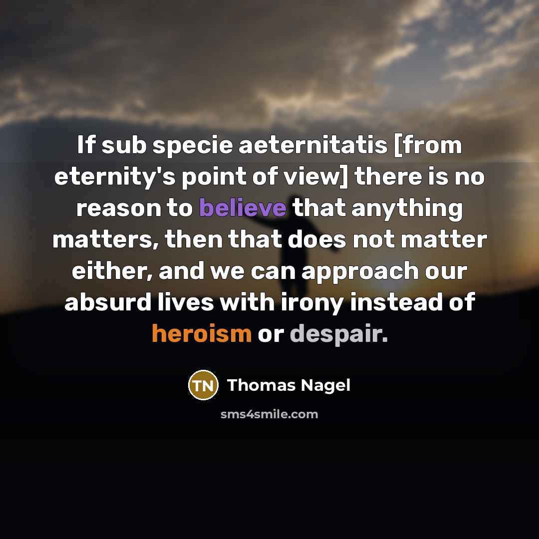 “If sub specie aeternitatis [from eternity's point of view] there is no reason to believe that anything matters, then that does not matter either, and we can approach our absurd lives with irony instead of heroism or despair.” quote by Thomas Nagel