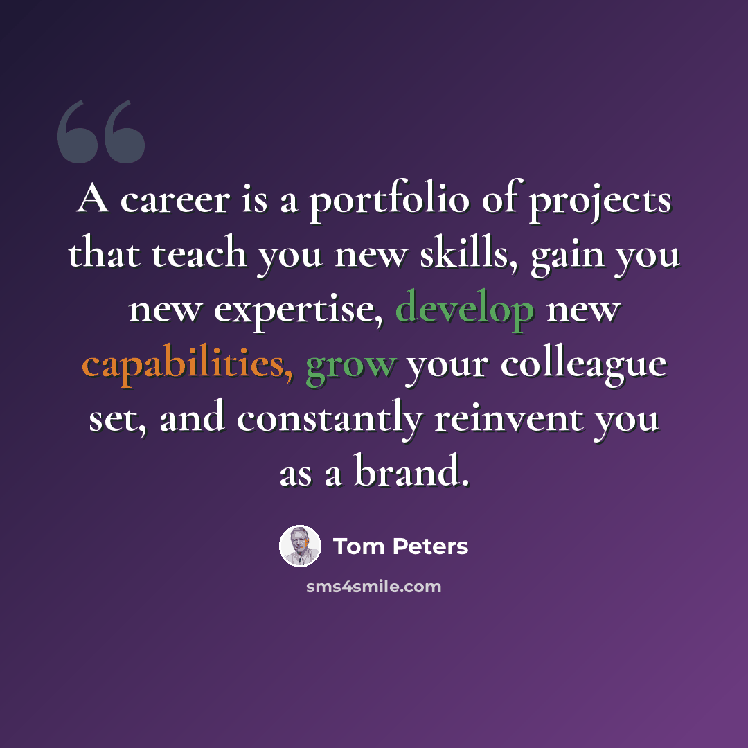 “A career is a portfolio of projects that teach you new skills, gain you new expertise, develop new capabilities, grow your colleague set, and constantly reinvent you as a brand.” quote by Tom Peters