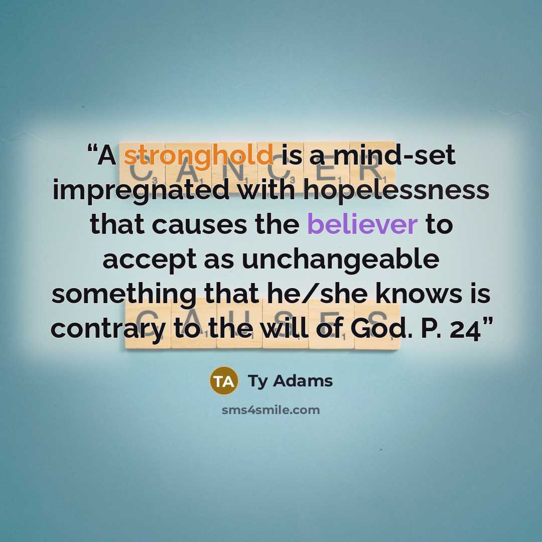 “A stronghold is a mind-set impregnated with hopelessness that causes the believer to accept as unchangeable something that he/she knows is contrary to the will of God. P. 24” quote by Ty Adams