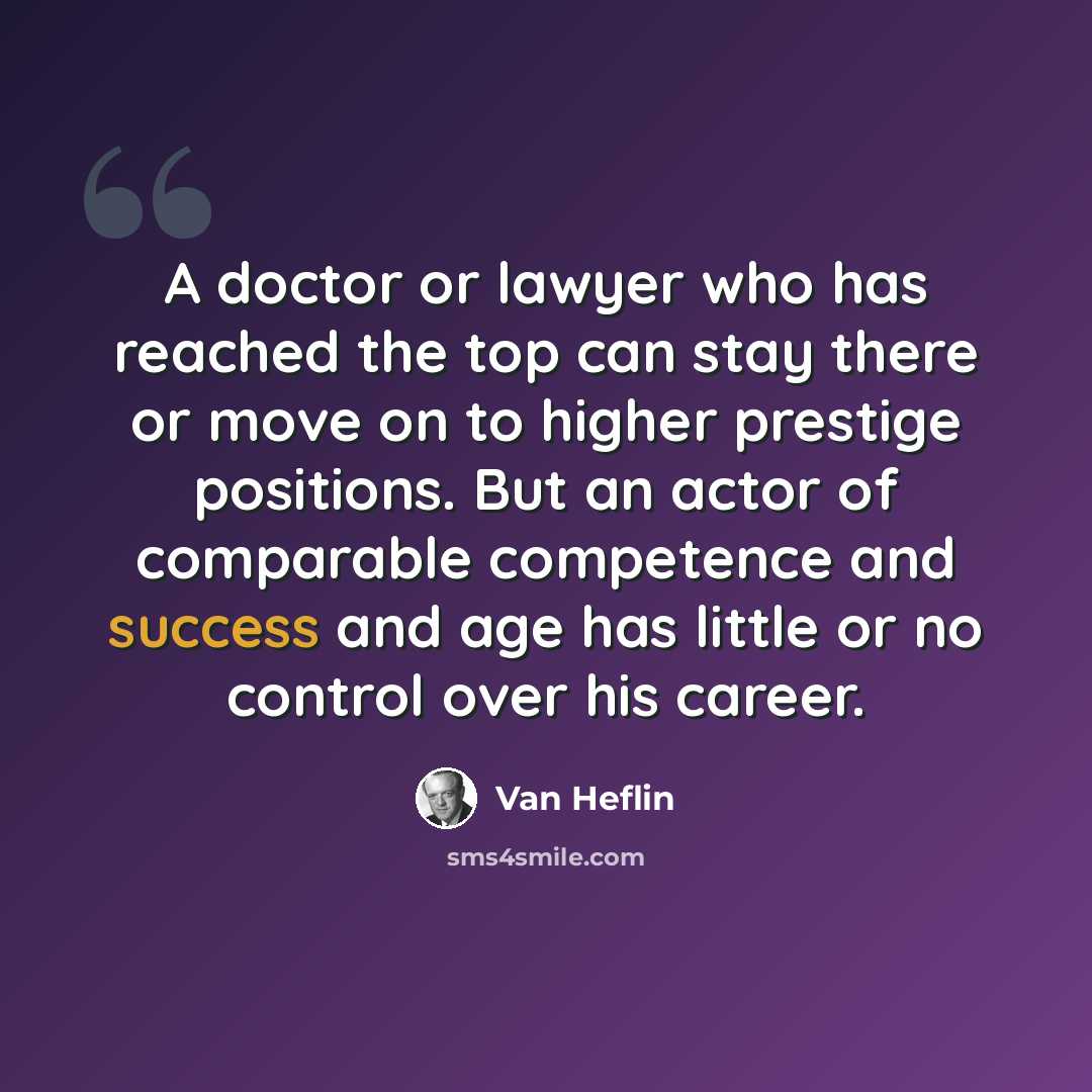 “A doctor or lawyer who has reached the top can stay there or move on to higher prestige positions. But an actor of comparable competence and success and age has little or no control over his career.” quote by Van Heflin
