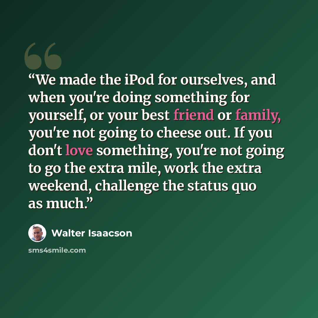 “We made the iPod for ourselves, and when you're doing something for yourself, or your best friend or family, you're not going to cheese out. If you don't love something, you're not going to go the extra mile, work the extra weekend, challenge the status quo as much.” quote by Walter Isaacson