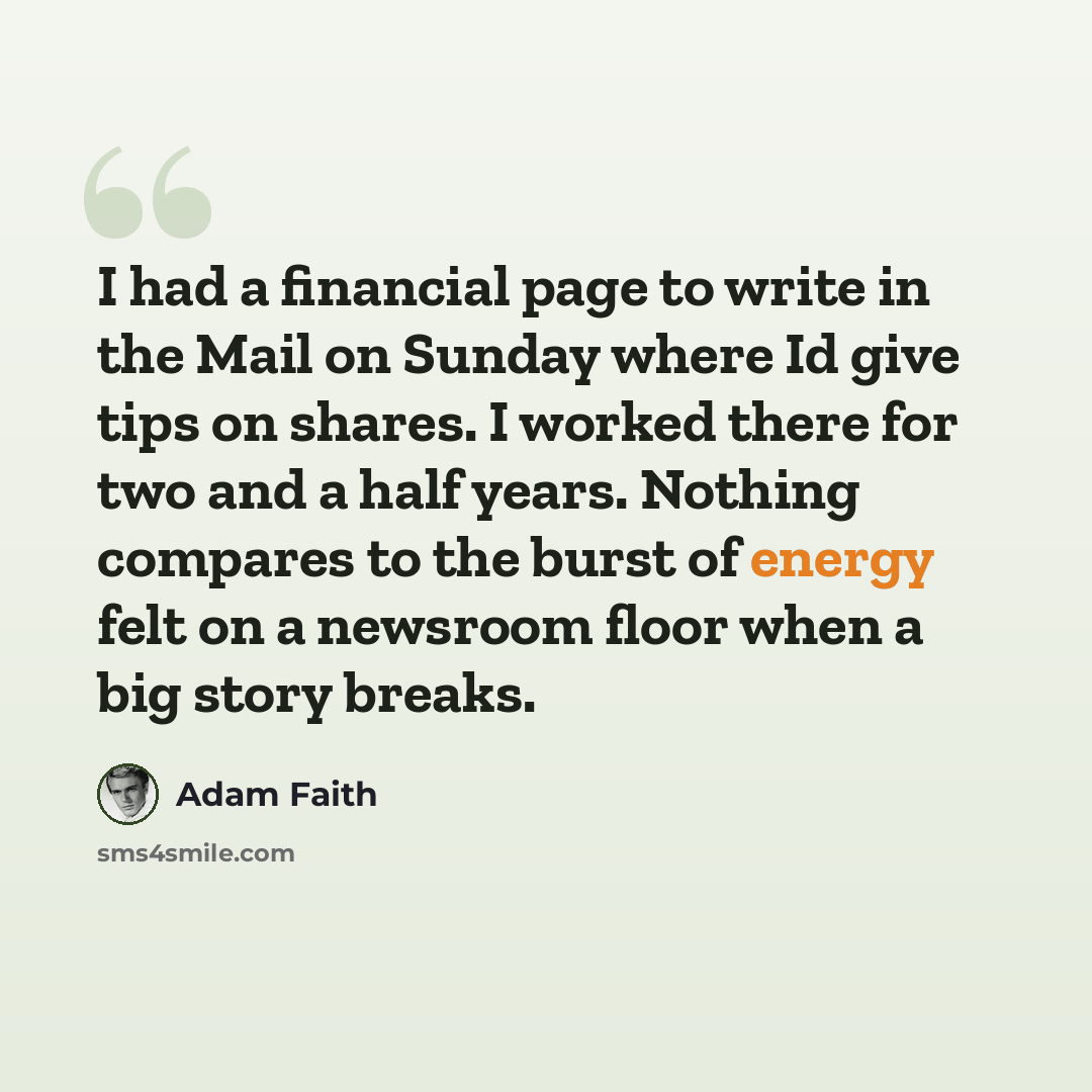 “I had a financial page to write in the Mail on Sunday where Id give tips on shares. I worked there for two and a half years. Nothing compares to the burst of energy felt on a newsroom floor when a big story breaks.” quote by Adam Faith