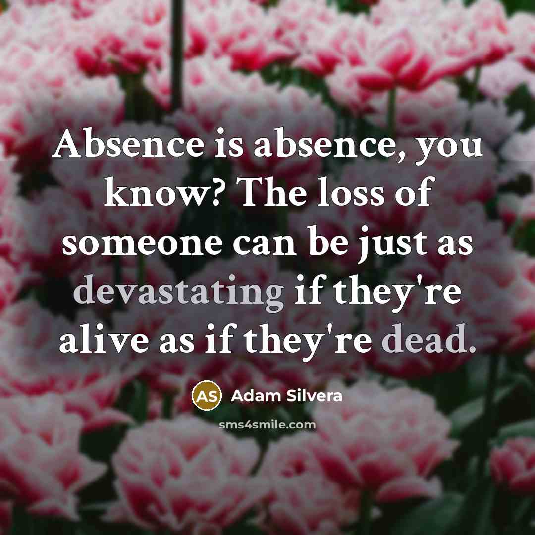 “Absence is absence, you know? The loss of someone can be just as devastating if they're alive as if they're dead.” quote by Adam Silvera
