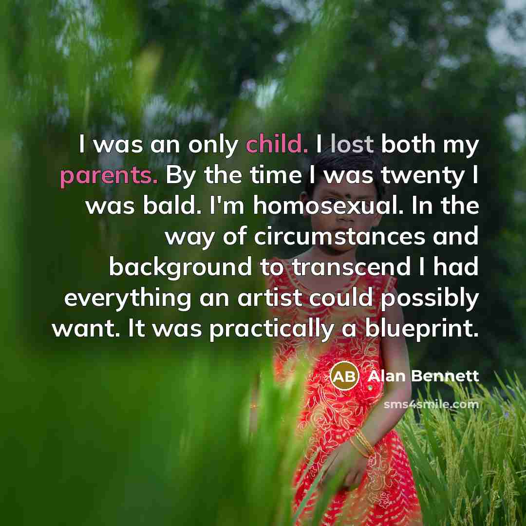 “I was an only child. I lost both my parents. By the time I was twenty I was bald. I'm homosexual. In the way of circumstances and background to transcend I had everything an artist could possibly want. It was practically a blueprint.” quote by Alan Bennett