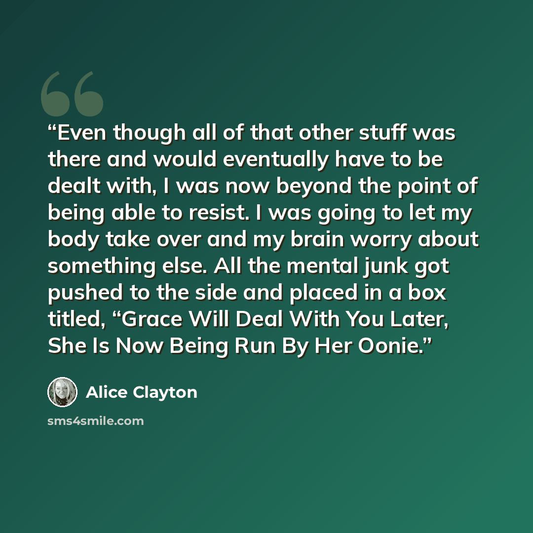 “Even though all of that other stuff was there and would eventually have to be dealt with, I was now beyond the point of being able to resist. I was going to let my body take over and my brain worry about something else. All the mental junk got pushed to the side and placed in a box titled, “Grace…” quote by Alice Clayton