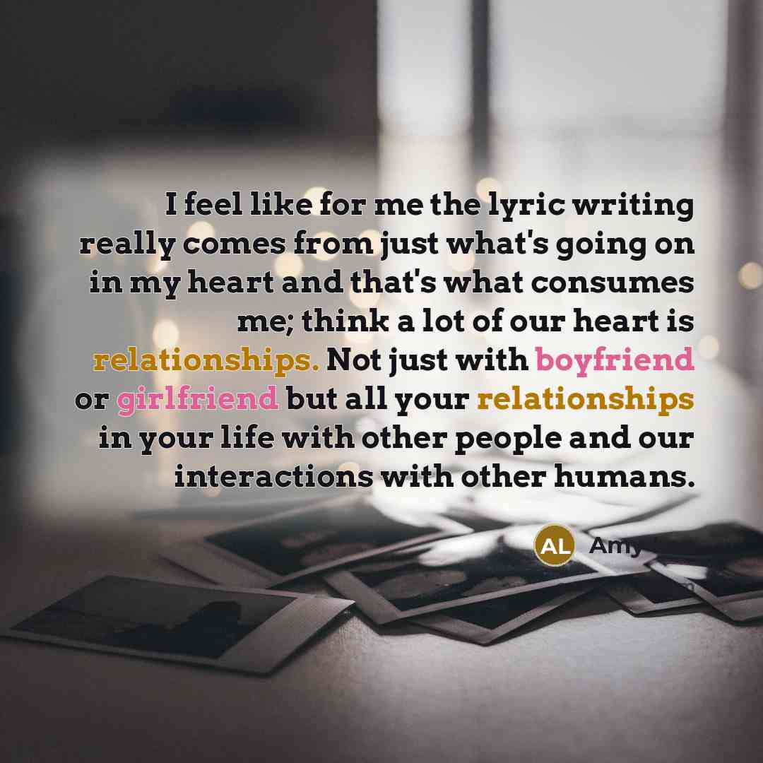 “I feel like for me the lyric writing really comes from just what's going on in my heart and that's what consumes me; think a lot of our heart is relationships. Not just with boyfriend or girlfriend but all your relationships in your life with other people and our interactions with other humans.” quote by Amy Lee