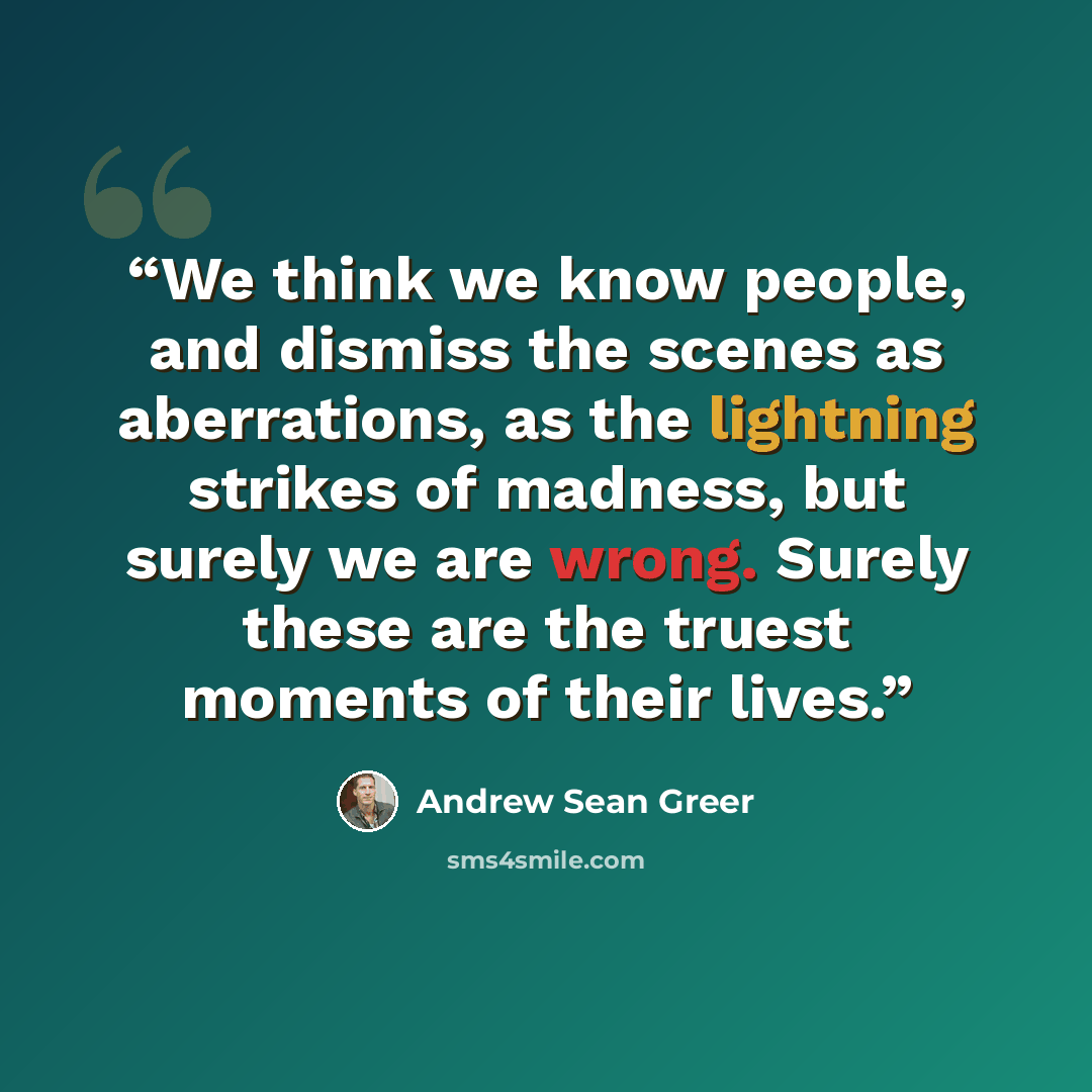 “We think we know people, and dismiss the scenes as aberrations, as the lightning strikes of madness, but surely we are wrong. Surely these are the truest moments of their lives.” quote by Andrew Sean Greer