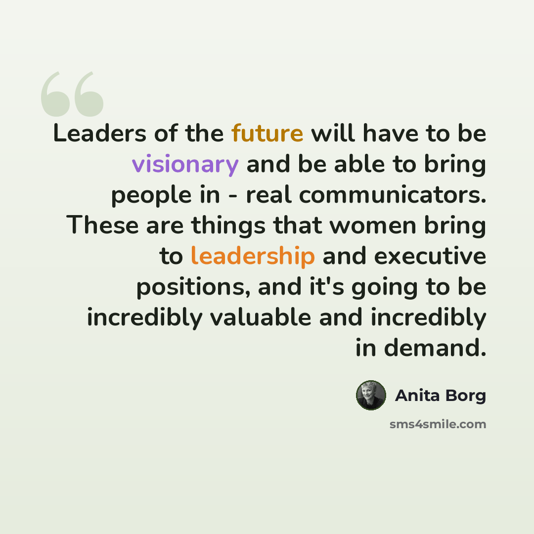 “Leaders of the future will have to be visionary and be able to bring people in - real communicators. These are things that women bring to leadership and executive positions, and it's going to be incredibly valuable and incredibly in demand.” quote by Anita Borg