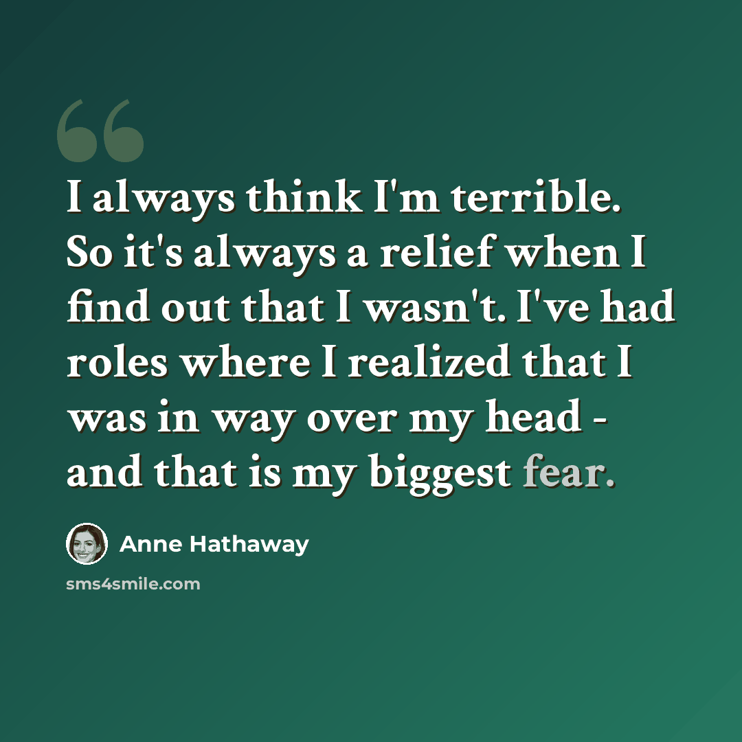 “I always think I'm terrible. So it's always a relief when I find out that I wasn't. I've had roles where I realized that I was in way over my head - and that is my biggest fear.” quote by Anne Hathaway