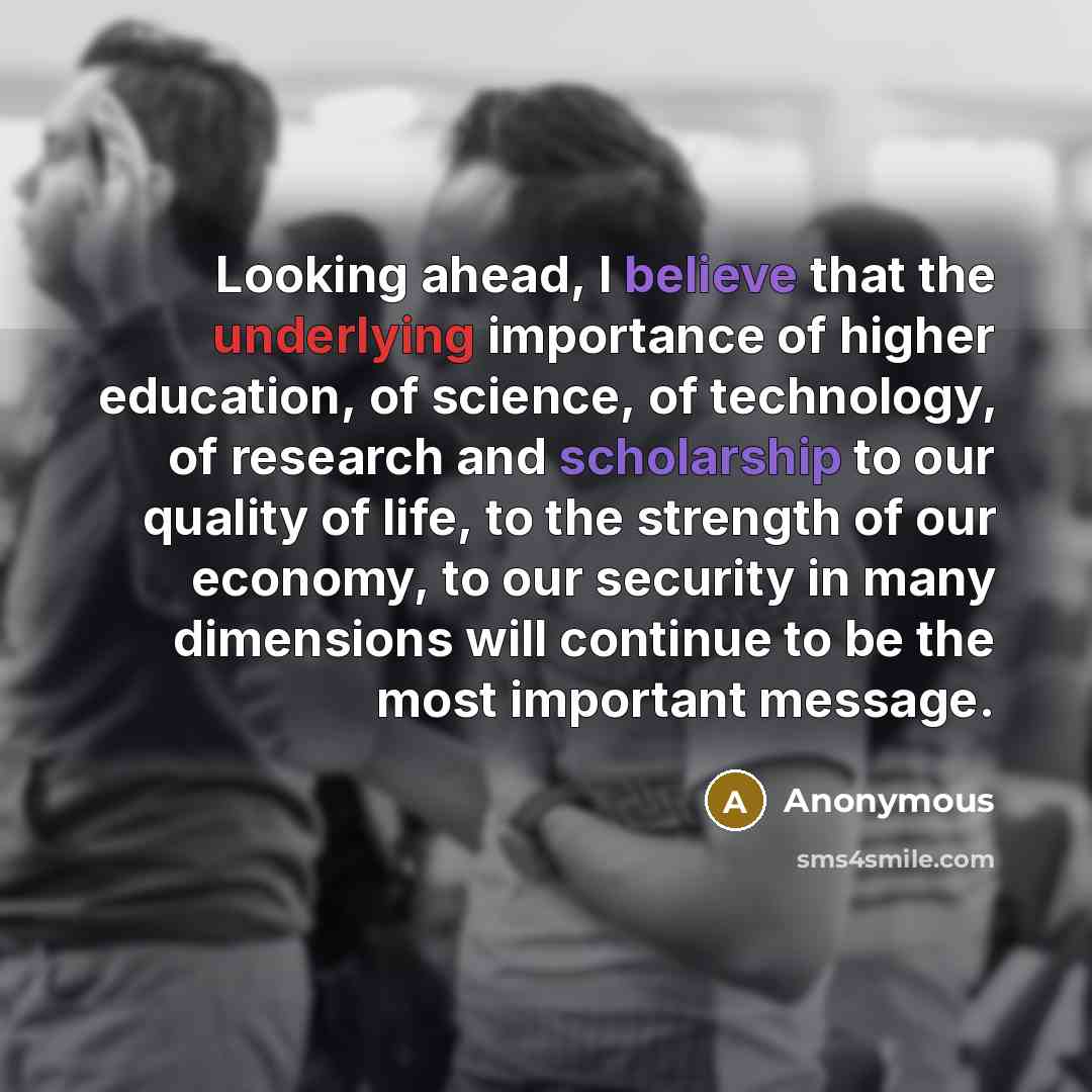 “Looking ahead, I believe that the underlying importance of higher education, of science, of technology, of research and scholarship to our quality of life, to the strength of our economy, to our security in many dimensions will continue to be the most important message.” quote by Anonymous