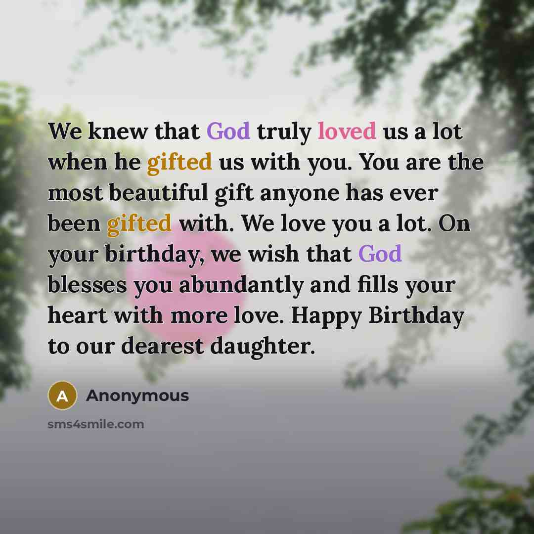 “We knew that God truly loved us a lot when he gifted us with you. You are the most beautiful gift anyone has ever been gifted with. We love you a lot. On your birthday, we wish that God blesses you abundantly and fills your heart with more love. Happy Birthday to our dearest daughter.” quote by Anonymous