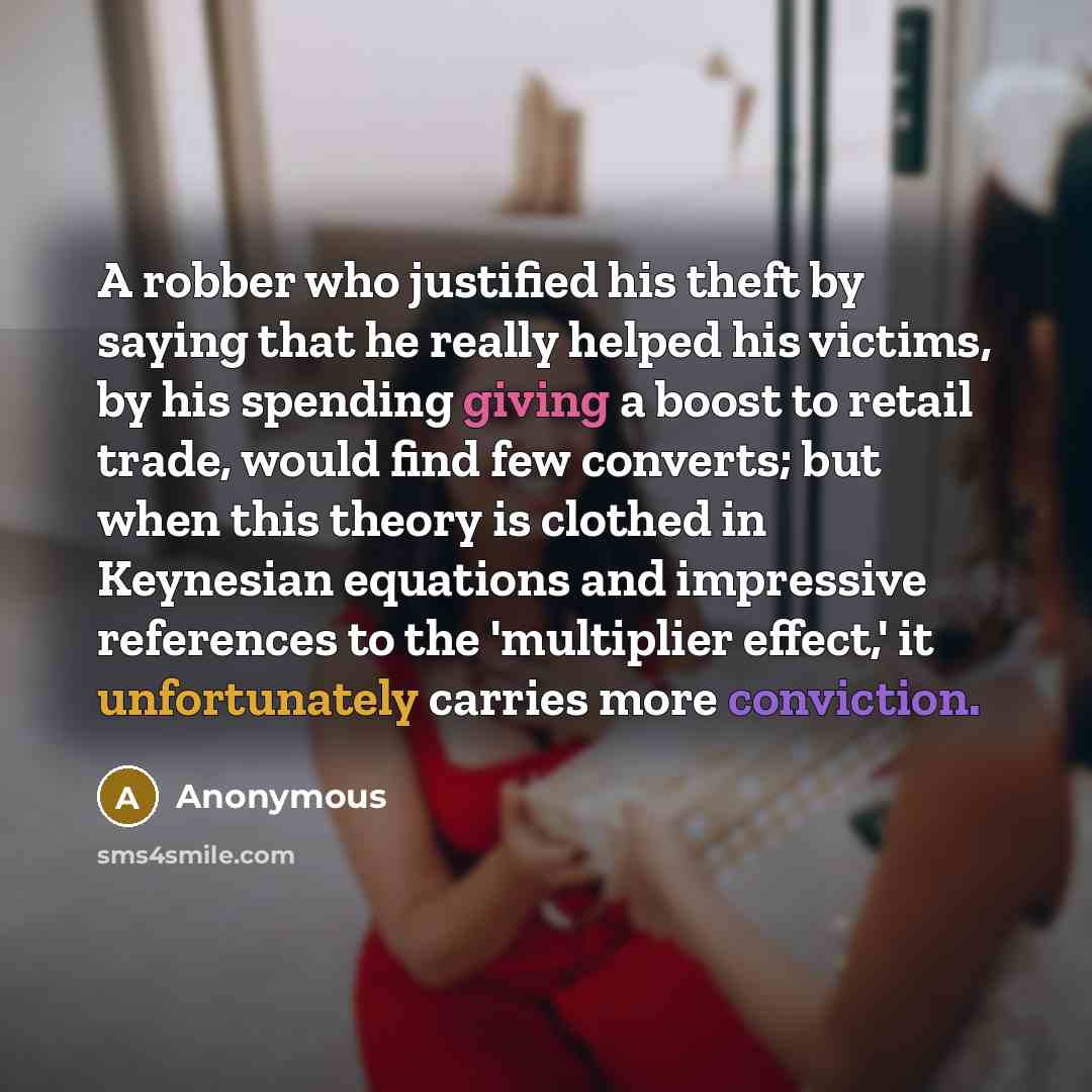 “A robber who justified his theft by saying that he really helped his victims, by his spending giving a boost to retail trade, would find few converts; but when this theory is clothed in Keynesian equations and impressive references to the 'multiplier effect,' it unfortunately carries more…” quote by Anonymous