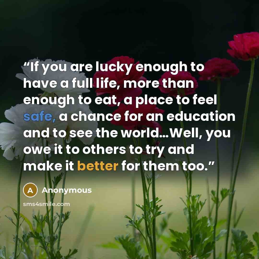 “If you are lucky enough to have a full life, more than enough to eat, a place to feel safe, a chance for an education and to see the world…Well, you owe it to others to try and make it better for them too.” quote by Anonymous