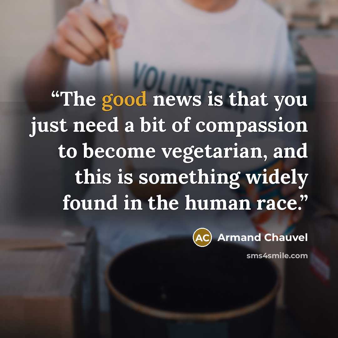 “The good news is that you just need a bit of compassion to become vegetarian, and this is something widely found in the human race.” quote by Armand Chauvel