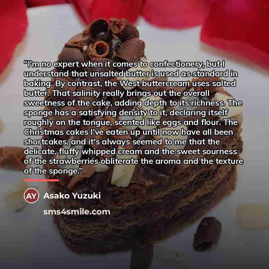 “I'm no expert when it comes to confectionery, but I understand that unsalted butter is used as standard in baking. By contrast, the West buttercream uses salted butter. That salinity really brings out the overall sweetness of the cake, adding depth to its richness. The sponge has a satisfying…” quote by Asako Yuzuki