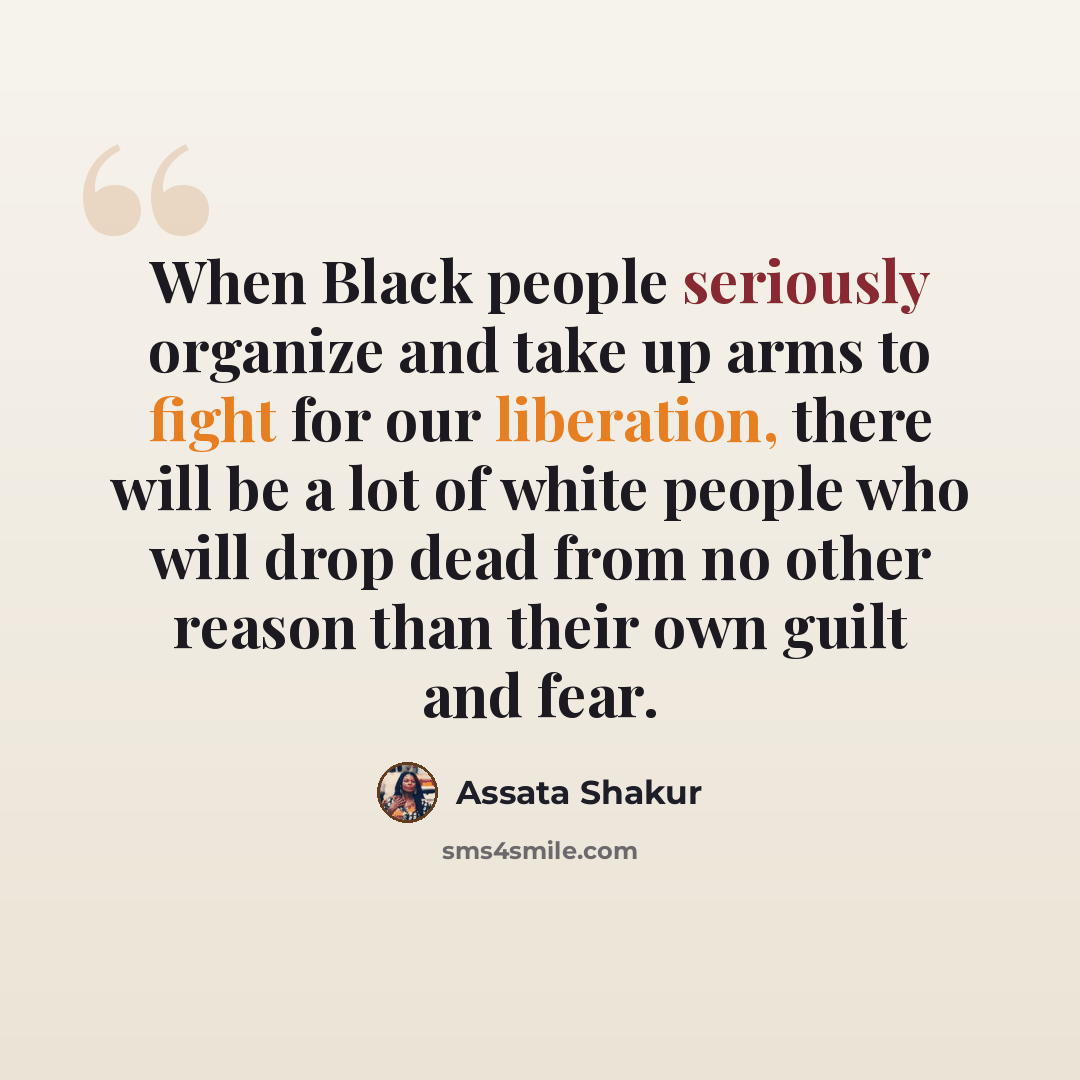 “When Black people seriously organize and take up arms to fight for our liberation, there will be a lot of white people who will drop dead from no other reason than their own guilt and fear.” quote by Assata Shakur