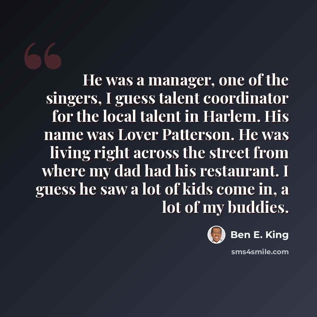 “He was a manager, one of the singers, I guess talent coordinator for the local talent in Harlem. His name was Lover Patterson. He was living right across the street from where my dad had his restaurant. I guess he saw a lot of kids come in, a lot of my buddies.” quote by Ben E. King