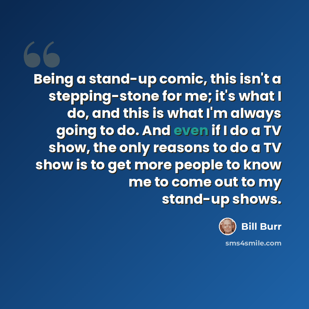 “Being a stand-up comic, this isn't a stepping-stone for me; it's what I do, and this is what I'm always going to do. And even if I do a TV show, the only reasons to do a TV show is to get more people to know me to come out to my stand-up shows.” quote by Bill Burr