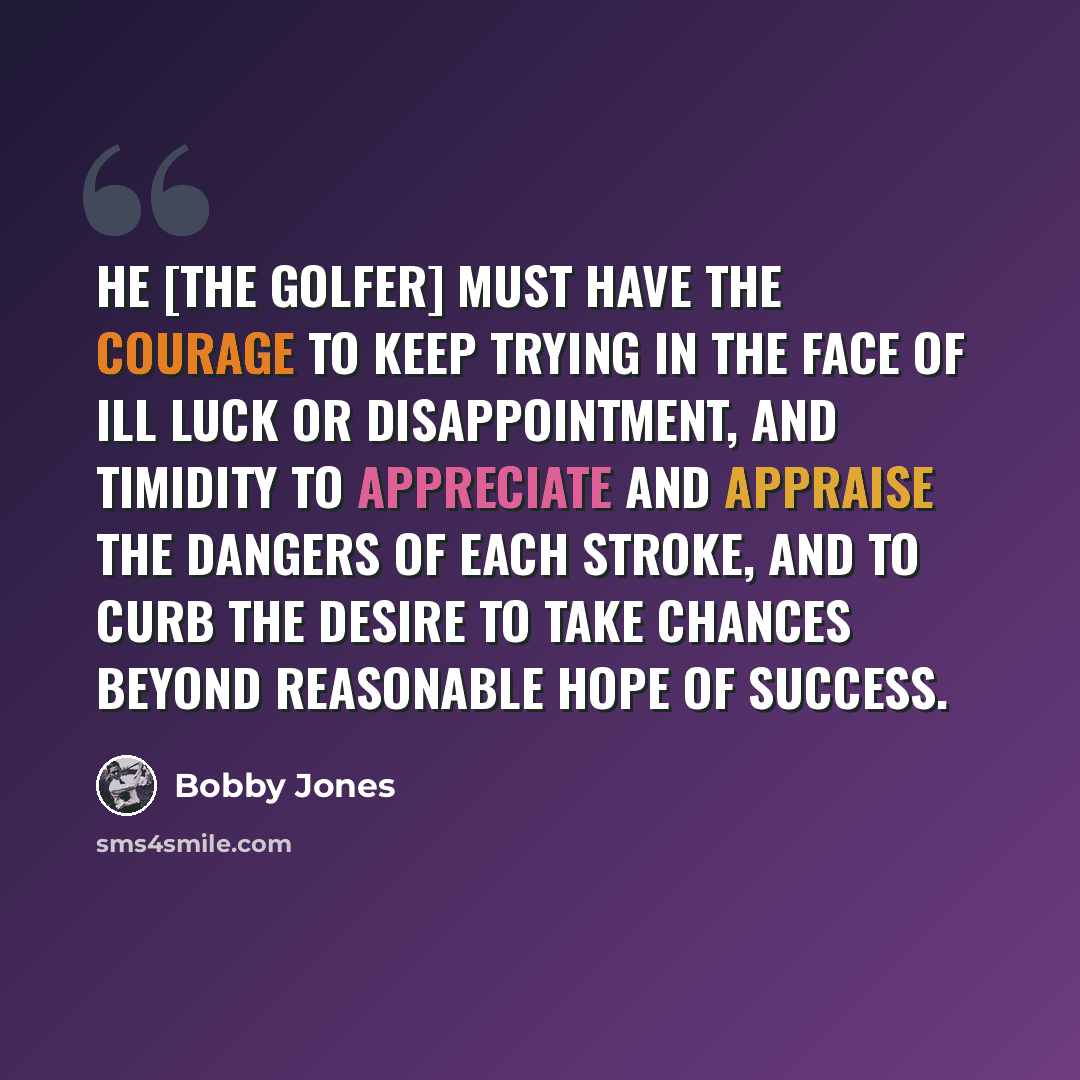 “He [the golfer] must have the courage to keep trying in the face of ill luck or disappointment, and timidity to appreciate and appraise the dangers of each stroke, and to curb the desire to take chances beyond reasonable hope of success.” quote by Bobby Jones