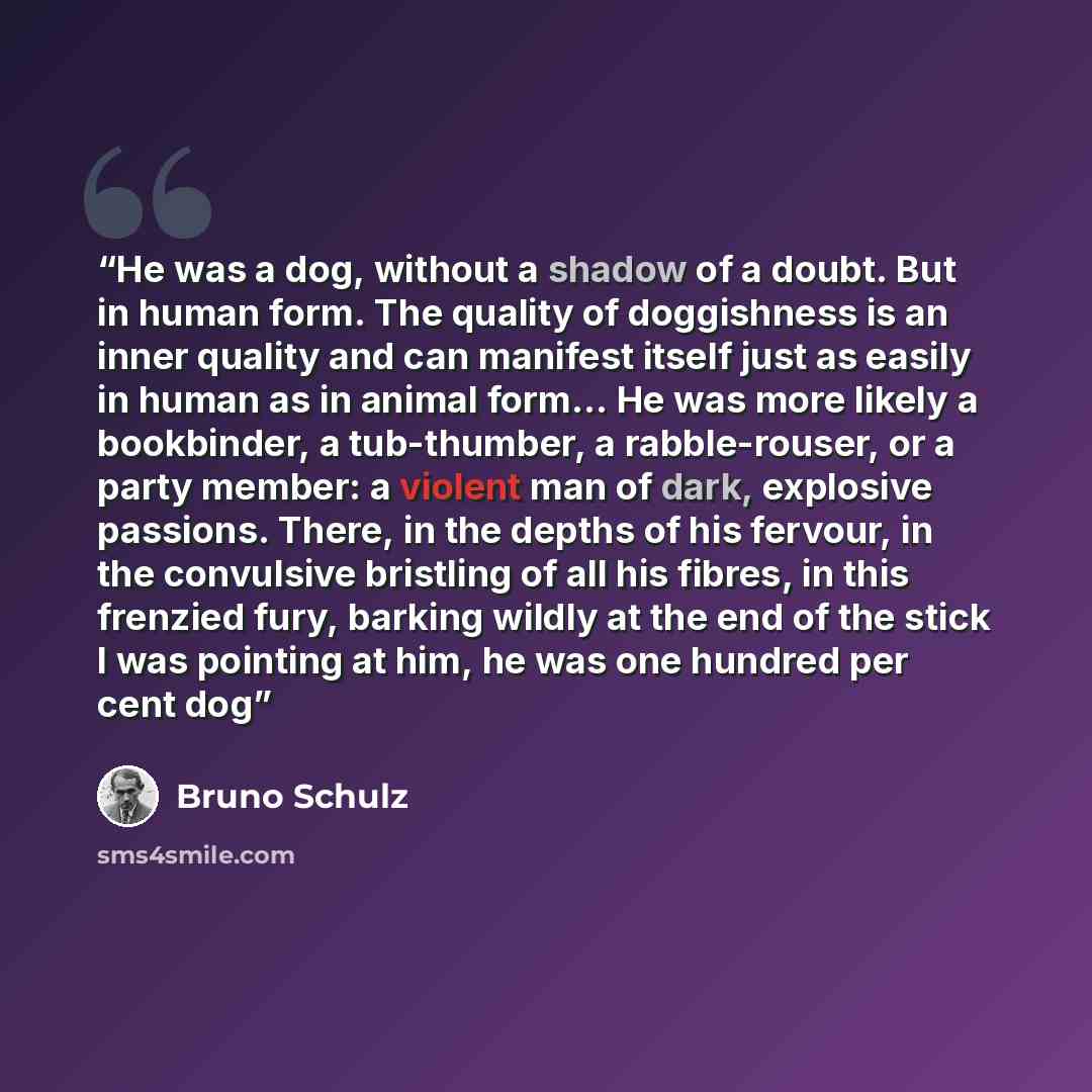 “He was a dog, without a shadow of a doubt. But in human form. The quality of doggishness is an inner quality and can manifest itself just as easily in human as in animal form... He was more likely a bookbinder, a tub-thumber, a rabble-rouser, or a party member: a violent man of dark, explosive…” quote by Bruno Schulz