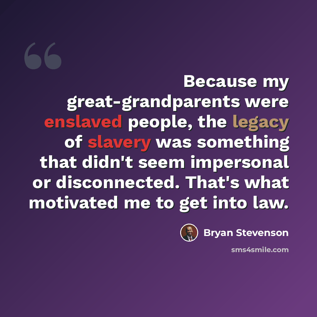 “Because my great-grandparents were enslaved people, the legacy of slavery was something that didn't seem impersonal or disconnected. That's what motivated me to get into law.” quote by Bryan Stevenson