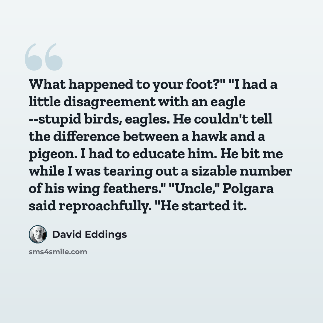 “What happened to your foot?" "I had a little disagreement with an eagle --stupid birds, eagles. He couldn't tell the difference between a hawk and a pigeon. I had to educate him. He bit me while I was tearing out a sizable number of his wing feathers." "Uncle," Polgara said reproachfully. "He…” quote by David Eddings