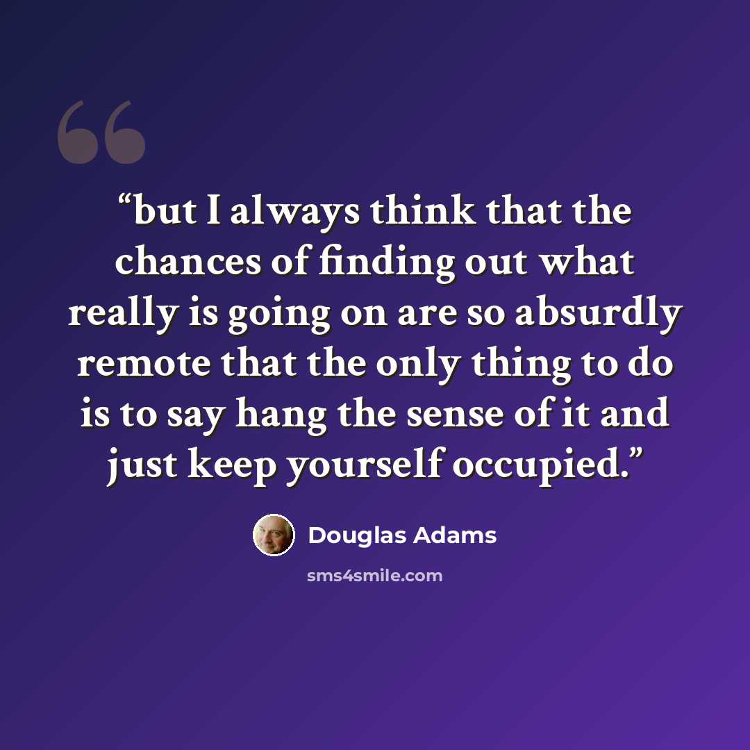 “but I always think that the chances of finding out what really is going on are so absurdly remote that the only thing to do is to say hang the sense of it and just keep yourself occupied.” quote by Douglas Adams