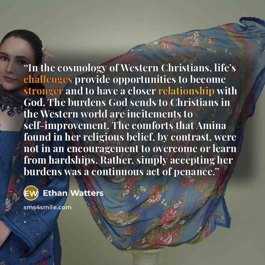 “In the cosmology of Western Christians, life’s challenges provide opportunities to become stronger and to have a closer relationship with God. The burdens God sends to Christians in the Western world are incitements to self-improvement. The comforts that Amina found in her religious belief, by…” quote by Ethan Watters