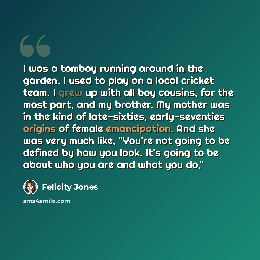 “I was a tomboy running around in the garden. I used to play on a local cricket team. I grew up with all boy cousins, for the most part, and my brother. My mother was in the kind of late-sixties, early-seventies origins of female emancipation. And she was very much like, "You're not going to be…” quote by Felicity Jones