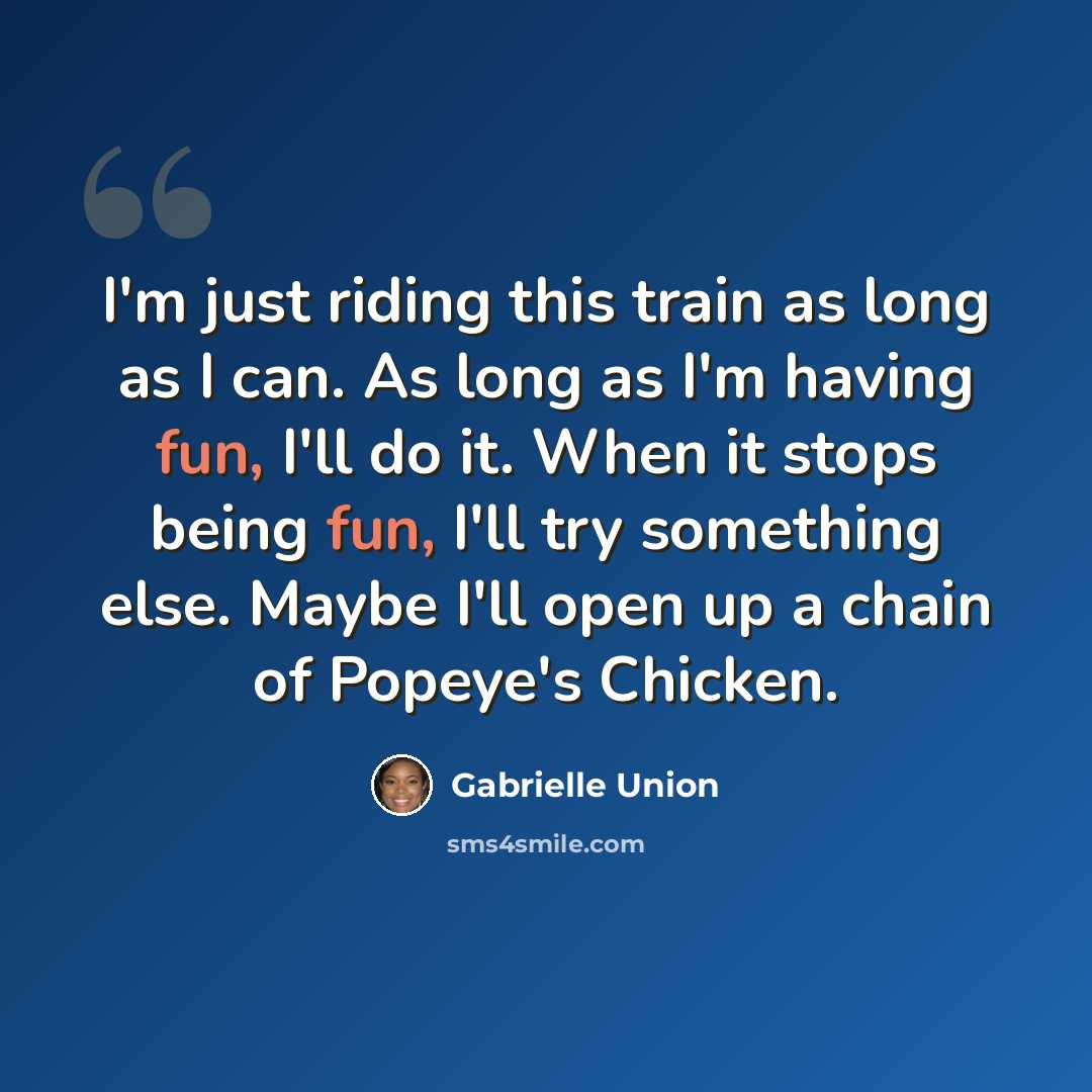 “I'm just riding this train as long as I can. As long as I'm having fun, I'll do it. When it stops being fun, I'll try something else. Maybe I'll open up a chain of Popeye's Chicken.” quote by Gabrielle Union