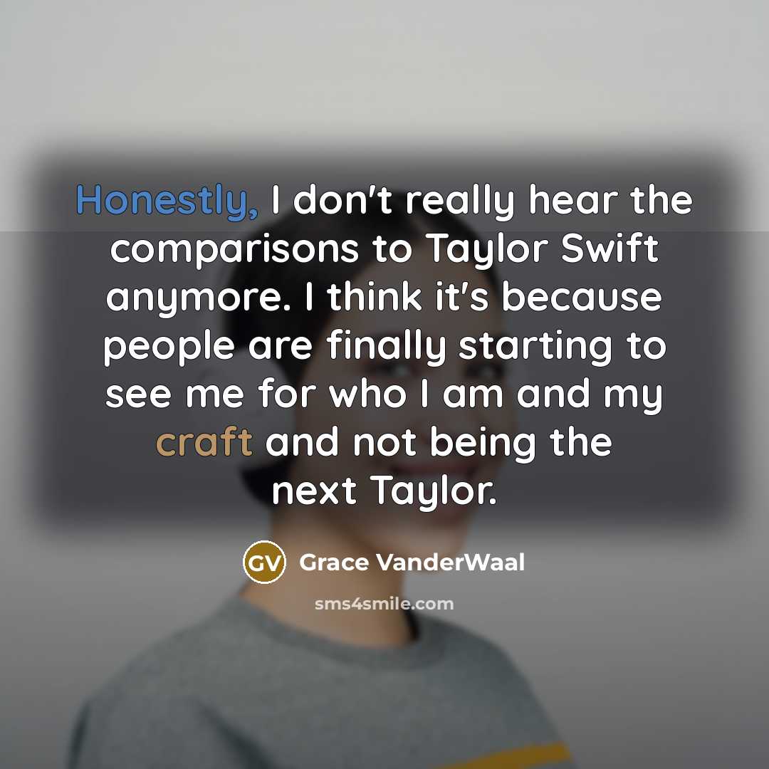 “Honestly, I don't really hear the comparisons to Taylor Swift anymore. I think it's because people are finally starting to see me for who I am and my craft and not being the next Taylor.” quote by Grace VanderWaal