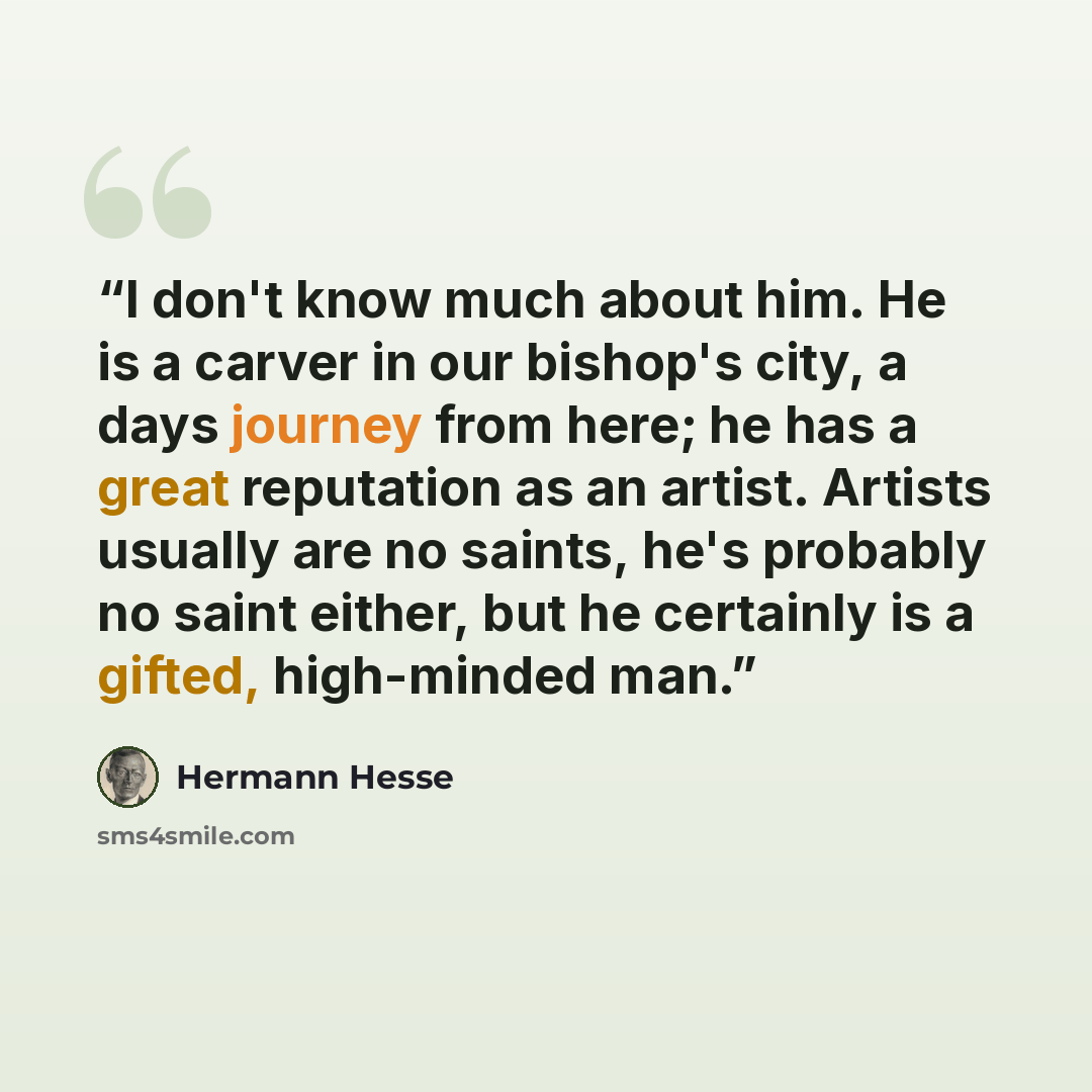 “I don't know much about him. He is a carver in our bishop's city, a days journey from here; he has a great reputation as an artist. Artists usually are no saints, he's probably no saint either, but he certainly is a gifted, high-minded man.” quote by Hermann Hesse