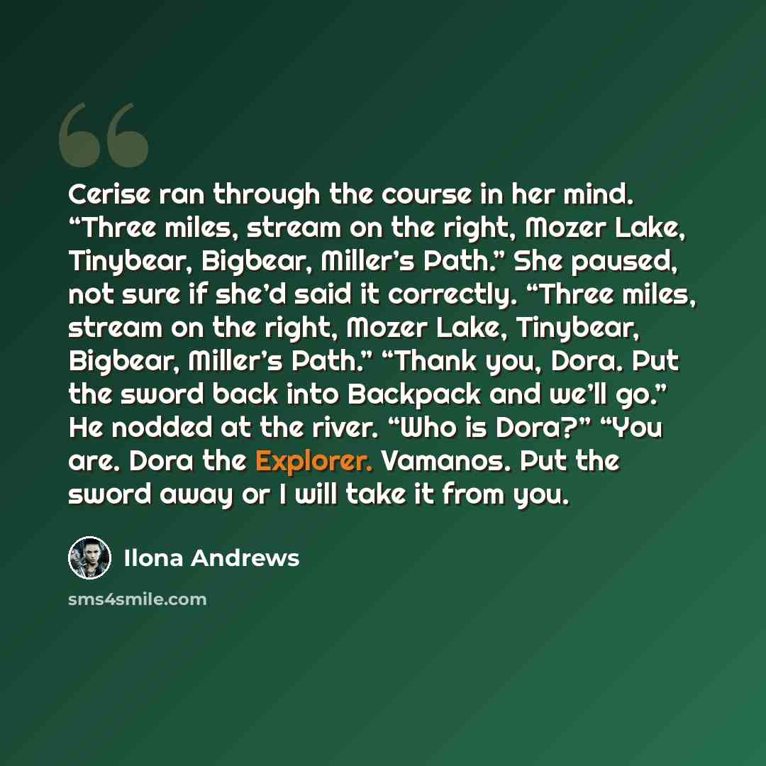 “Cerise ran through the course in her mind. “Three miles, stream on the right, Mozer Lake, Tinybear, Bigbear, Miller’s Path.” She paused, not sure if she’d said it correctly. “Three miles, stream on the right, Mozer Lake, Tinybear, Bigbear, Miller’s Path.” “Thank you, Dora. Put the sword back into…” quote by Ilona Andrews