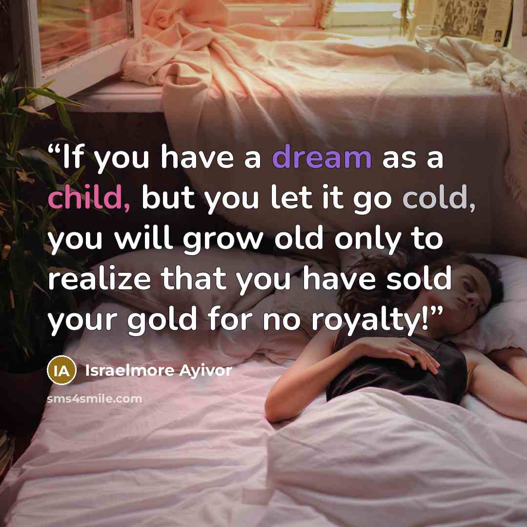 “If you have a dream as a child, but you let it go cold, you will grow old only to realize that you have sold your gold for no royalty!” quote by Israelmore Ayivor