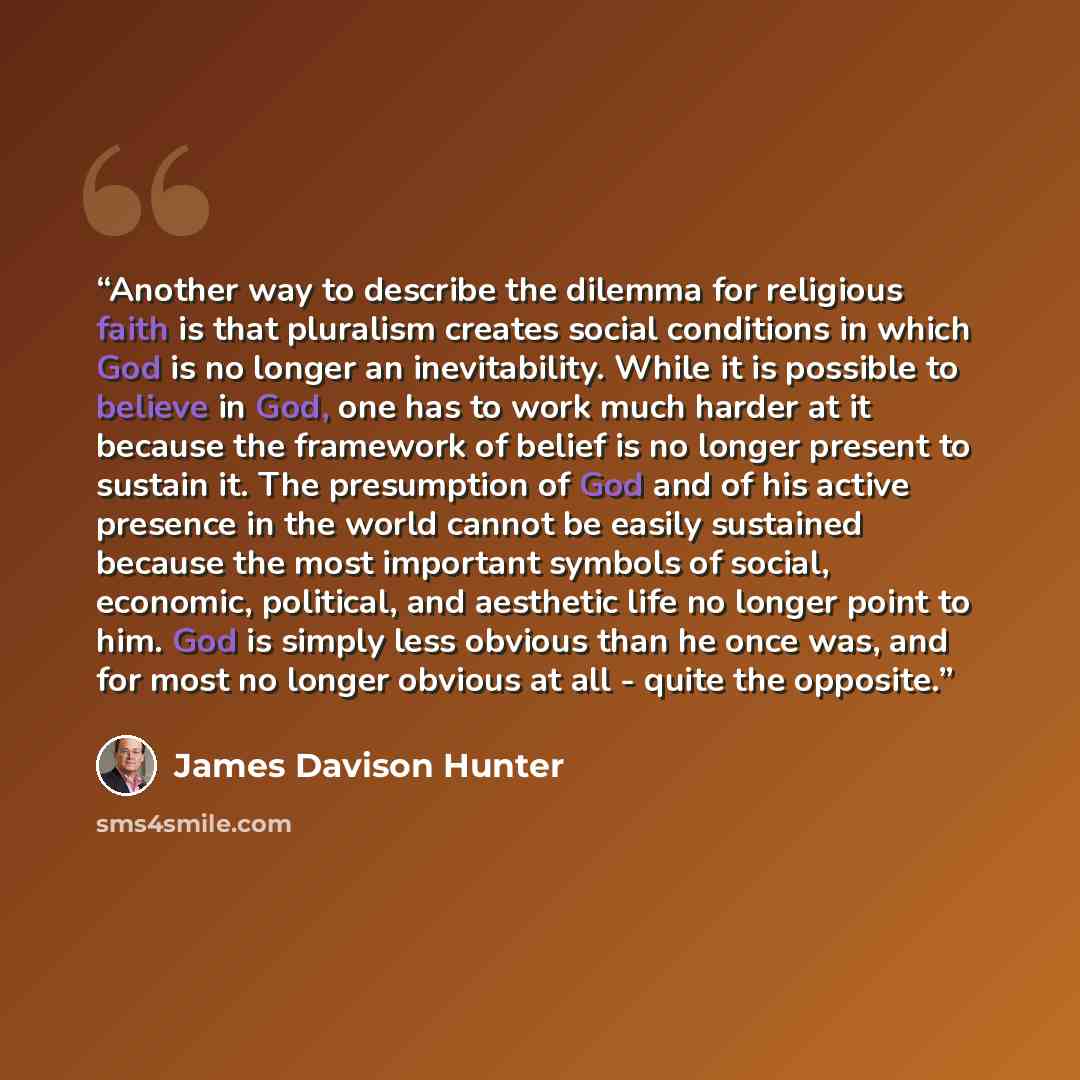 “Another way to describe the dilemma for religious faith is that pluralism creates social conditions in which God is no longer an inevitability. While it is possible to believe in God, one has to work much harder at it because the framework of belief is no longer present to sustain it. The…” quote by James Davison Hunter