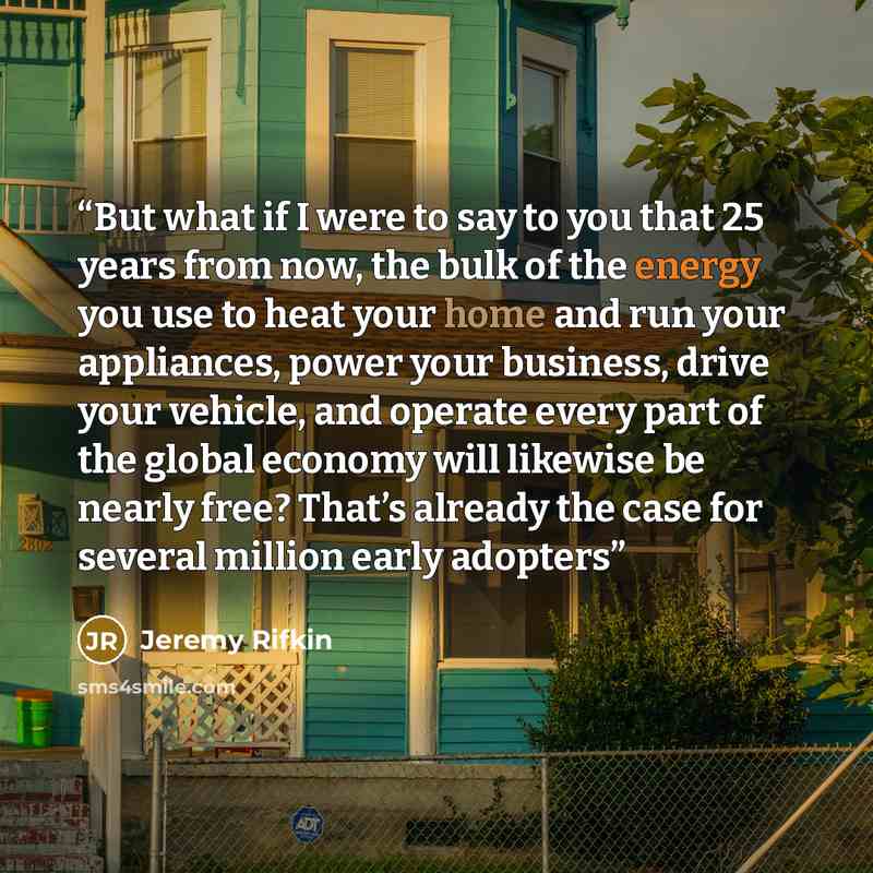 “But what if I were to say to you that 25 years from now, the bulk of the energy you use to heat your home and run your appliances, power your business, drive your vehicle, and operate every part of the global economy will likewise be nearly free? That’s already the case for several million early…” quote by Jeremy Rifkin