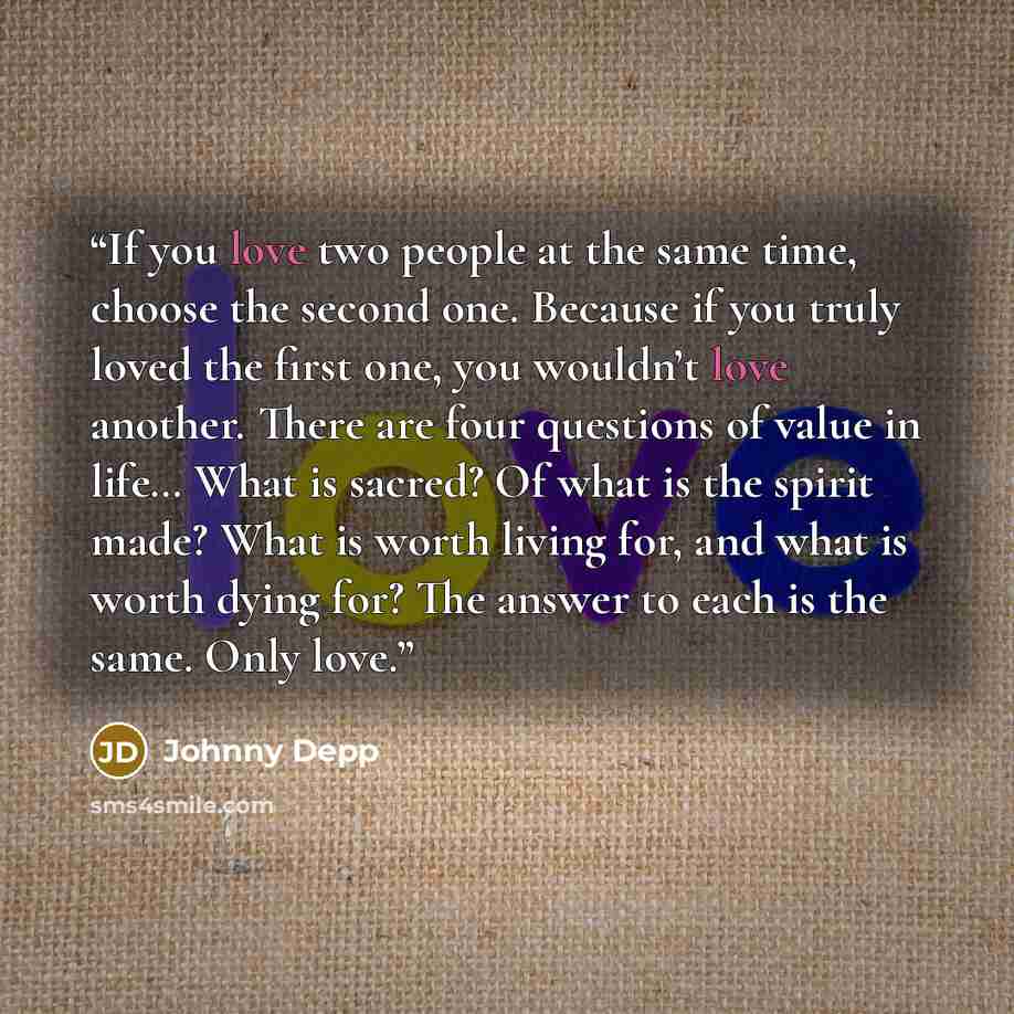 “If you love two people at the same time, choose the second one. Because if you truly loved the first one, you wouldn’t love another. There are four questions of value in life… What is sacred? Of what is the spirit made? What is worth living for, and what is worth dying for? The answer to each is…” quote by Johnny Depp