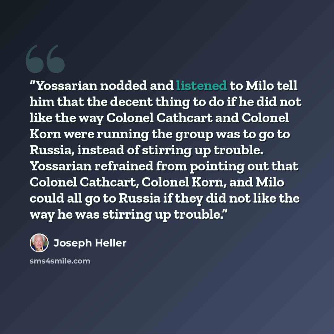 “Yossarian nodded and listened to Milo tell him that the decent thing to do if he did not like the way Colonel Cathcart and Colonel Korn were running the group was to go to Russia, instead of stirring up trouble. Yossarian refrained from pointing out that Colonel Cathcart, Colonel Korn, and Milo…” quote by Joseph Heller
