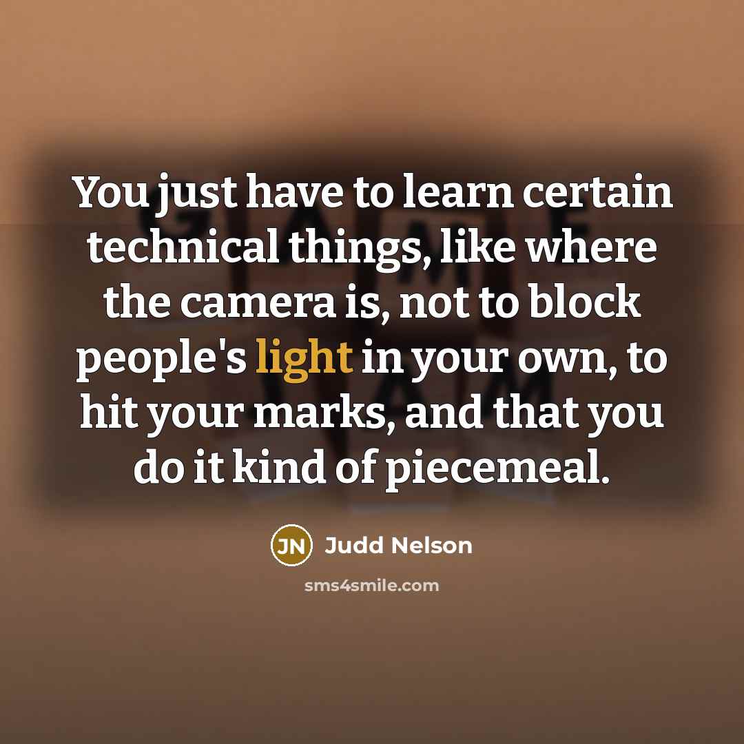“You just have to learn certain technical things, like where the camera is, not to block people's light in your own, to hit your marks, and that you do it kind of piecemeal.” quote by Judd Nelson