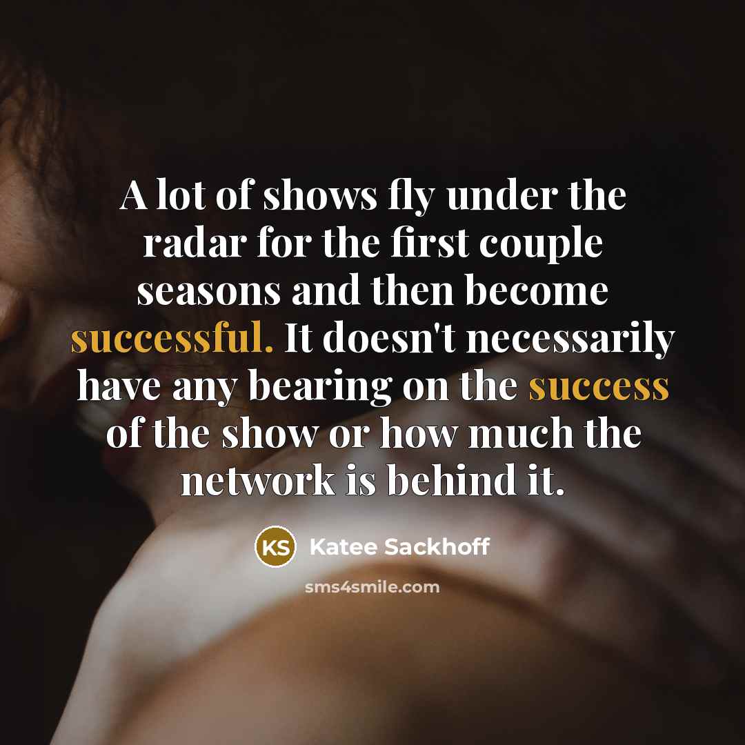 “A lot of shows fly under the radar for the first couple seasons and then become successful. It doesn't necessarily have any bearing on the success of the show or how much the network is behind it.” quote by Katee Sackhoff