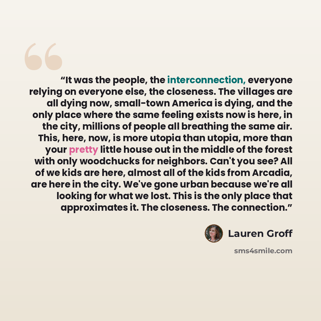“It was the people, the interconnection, everyone relying on everyone else, the closeness. The villages are all dying now, small-town America is dying, and the only place where the same feeling exists now is here, in the city, millions of people all breathing the same air. This, here, now, is more…” quote by Lauren Groff