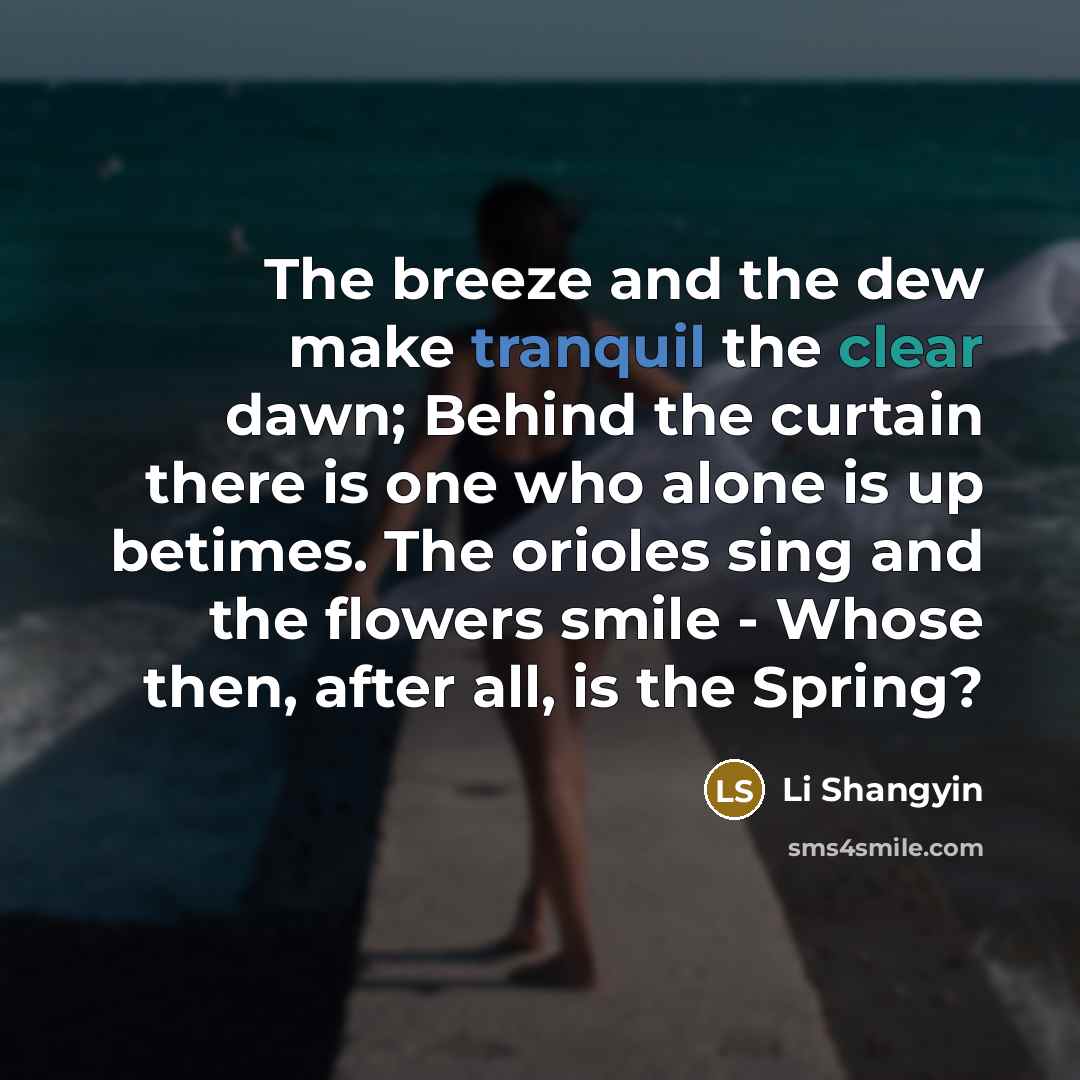 “The breeze and the dew make tranquil the clear dawn; Behind the curtain there is one who alone is up betimes. The orioles sing and the flowers smile - Whose then, after all, is the Spring?” quote by Li Shangyin