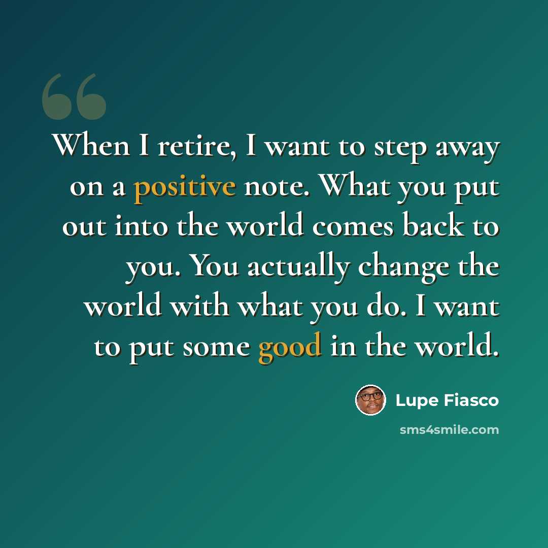 “When I retire, I want to step away on a positive note. What you put out into the world comes back to you. You actually change the world with what you do. I want to put some good in the world.” quote by Lupe Fiasco